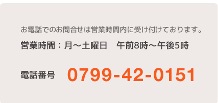 お電話でのお問合せは営業時間内に受け付けております。営業時間：月〜土曜日　午前8時〜午後5時。電話番号:0799-42-0151