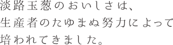 淡路玉葱のおいしさは、 生産者のたゆまぬ努力によって 培われてきました。